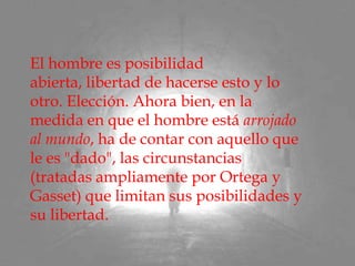 El hombre es posibilidad abierta, libertad de hacerse esto y lo otro. Elección. Ahora bien, en la medida en que el hombre está arrojado al mundo, ha de contar con aquello que le es "dado", las circunstancias (tratadas ampliamente por Ortega y Gasset) que limitan sus posibilidades y su libertad.