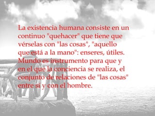 La existencia humana consiste en un continuo "quehacer" que tiene que vérselas con "las cosas", "aquello que está a la mano": enseres, útiles. Mundo es instrumento para que y en el que la conciencia se realiza, el conjunto de relaciones de "las cosas" entre sí y con el hombre.