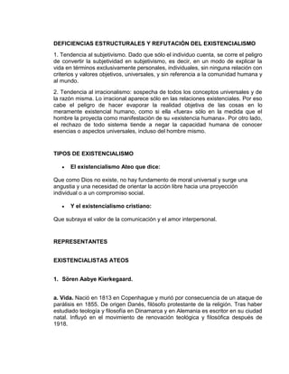 DEFICIENCIAS ESTRUCTURALES Y REFUTACIÓN DEL EXISTENCIALISMO
1. Tendencia al subjetivismo. Dado que sólo el individuo cuenta, se corre el peligro
de convertir la subjetividad en subjetivismo, es decir, en un modo de explicar la
vida en términos exclusivamente personales, individuales, sin ninguna relación con
criterios y valores objetivos, universales, y sin referencia a la comunidad humana y
al mundo.
2. Tendencia al irracionalismo: sospecha de todos los conceptos universales y de
la razón misma. Lo irracional aparece sólo en las relaciones existenciales. Por eso
cabe el peligro de hacer evaporar la realidad objetiva de las cosas en lo
meramente existencial humano, como si ella «fuera» sólo en la medida que el
hombre la proyecta como manifestación de su «existencia humana». Por otro lado,
el rechazo de todo sistema tiende a negar la capacidad humana de conocer
esencias o aspectos universales, incluso del hombre mismo.


TIPOS DE EXISTENCIALISMO

      El existencialismo Ateo que dice:

Que como Dios no existe, no hay fundamento de moral universal y surge una
angustia y una necesidad de orientar la acción libre hacia una proyección
individual o a un compromiso social.

      Y el existencialismo cristiano:

Que subraya el valor de la comunicación y el amor interpersonal.


REPRESENTANTES


EXISTENCIALISTAS ATEOS


1. Sören Aabye Kierkegaard.


a. Vida. Nació en 1813 en Copenhague y murió por consecuencia de un ataque de
parálisis en 1855. De origen Danés, filósofo protestante de la religión. Tras haber
estudiado teología y filosofía en Dinamarca y en Alemania es escritor en su ciudad
natal. Influyó en el movimiento de renovación teológica y filosófica después de
1918.
 