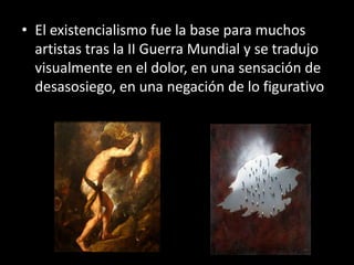 • El existencialismo fue la base para muchos
  artistas tras la II Guerra Mundial y se tradujo
  visualmente en el dolor, en una sensación de
  desasosiego, en una negación de lo figurativo
 