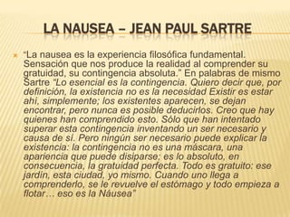 LA NAUSEA – JEAN PAUL SARTRE
   “La nausea es la experiencia filosófica fundamental.
    Sensación que nos produce la realidad al comprender su
    gratuidad, su contingencia absoluta.” En palabras de mismo
    Sartre “Lo esencial es la contingencia. Quiero decir que, por
    definición, la existencia no es la necesidad Existir es estar
    ahí, simplemente; los existentes aparecen, se dejan
    encontrar, pero nunca es posible deducirlos. Creo que hay
    quienes han comprendido esto. Sólo que han intentado
    superar esta contingencia inventando un ser necesario y
    causa de sí. Pero ningún ser necesario puede explicar la
    existencia: la contingencia no es una máscara, una
    apariencia que puede disiparse; es lo absoluto, en
    consecuencia, la gratuidad perfecta. Todo es gratuito: ese
    jardín, esta ciudad, yo mismo. Cuando uno llega a
    comprenderlo, se le revuelve el estómago y todo empieza a
    flotar… eso es la Náusea”
 