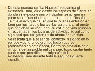    De esta manera en “La Nausea” se plantea el
    existencialismo, visto desde los zapatos de Sartre en
    donde este expone sus principales tesis; que en
    parte son influenciadas por otros autores filósofos.
    Tal fue el eco que causo que lo jóvenes entraron en
    furor por los libros y las teorías sartrianas, al punto
    que copiaban su vestuario, su estilo de vida personal
    y frecuentaban los lugares de actividad social como
    algo casi que obligatorio y de atracción turística.
   Se rescata que a pesar del contexto histórico en lo
    político y cultural de gran agitación que se
    presentaba en esta época, Sartre no hizo alusión a
    ninguna de las problemáticas; pero logro captar tanto
    público que permitió la divulgación del
    existencialismo durante toda la segunda guerra
    mundial
 