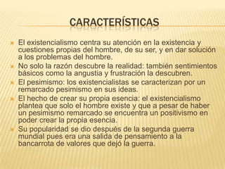 CARACTERÍSTICAS
   El existencialismo centra su atención en la existencia y
    cuestiones propias del hombre, de su ser, y en dar solución
    a los problemas del hombre.
   No solo la razón descubre la realidad: también sentimientos
    básicos como la angustia y frustración la descubren.
   El pesimismo: los existencialistas se caracterizan por un
    remarcado pesimismo en sus ideas.
   El hecho de crear su propia esencia: el existencialismo
    plantea que solo el hombre existe y que a pesar de haber
    un pesimismo remarcado se encuentra un positivismo en
    poder crear la propia esencia.
   Su popularidad se dio después de la segunda guerra
    mundial pues era una salida de pensamiento a la
    bancarrota de valores que dejó la guerra.
 