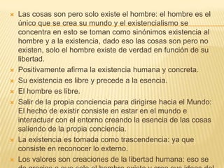    Las cosas son pero solo existe el hombre: el hombre es el
    único que se crea su mundo y el existencialismo se
    concentra en esto se toman como sinónimos existencia al
    hombre y a la existencia, dado eso las cosas son pero no
    existen, solo el hombre existe de verdad en función de su
    libertad.
   Positivamente afirma la existencia humana y concreta.
   Su existencia es libre y precede a la esencia.
   El hombre es libre.
   Salir de la propia conciencia para dirigirse hacia el Mundo:
    El hecho de existir consiste en estar en el mundo e
    interactuar con el entorno creando la esencia de las cosas
    saliendo de la propia conciencia.
   La existencia es tomada como trascendencia: ya que
    consiste en reconocer lo externo.
   Los valores son creaciones de la libertad humana: eso se
 