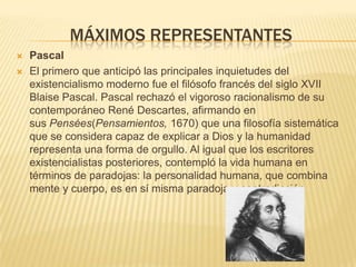 MÁXIMOS REPRESENTANTES
   Pascal
   El primero que anticipó las principales inquietudes del
    existencialismo moderno fue el filósofo francés del siglo XVII
    Blaise Pascal. Pascal rechazó el vigoroso racionalismo de su
    contemporáneo René Descartes, afirmando en
    sus Pensées(Pensamientos, 1670) que una filosofía sistemática
    que se considera capaz de explicar a Dios y la humanidad
    representa una forma de orgullo. Al igual que los escritores
    existencialistas posteriores, contempló la vida humana en
    términos de paradojas: la personalidad humana, que combina
    mente y cuerpo, es en sí misma paradoja y contradicción
 