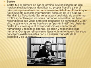    Sartre
   Sartre fue el primero en dar al término existencialismo un uso
    masivo al utilizarlo para identificar su propia filosofía y ser el
    principal representante de un movimiento distinto en Francia que
    fue influyente a escala internacional después de la II Guerra
    Mundial. La filosofía de Sartre es atea y pesimista de una forma
    explícita; declaró que los seres humanos necesitan una base
    racional para sus vidas pero son incapaces de conseguirla y, por
    ello, la existencia de los hombres es "pasión inútil". No obstante,
    Sartre insistió en que el existencialismo es una forma de
    humanismo y resaltó la libertad, elección y responsabilidad
    humana. Con gran refinamiento literario, intentó reconciliar esos
    conceptos existencialistas con un análisis marxista de la
    sociedad y de la historia
 