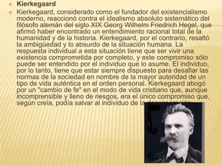    Kierkegaard
   Kierkegaard, considerado como el fundador del existencialismo
    moderno, reaccionó contra el idealismo absoluto sistemático del
    filósofo alemán del siglo XIX Georg Wilhelm Friedrich Hegel, que
    afirmó haber encontrado un entendimiento racional total de la
    humanidad y de la historia. Kierkegaard, por el contrario, resaltó
    la ambigüedad y lo absurdo de la situación humana. La
    respuesta individual a esta situación tiene que ser vivir una
    existencia comprometida por completo, y este compromiso sólo
    puede ser entendido por el individuo que lo asume. El individuo,
    por lo tanto, tiene que estar siempre dispuesto para desafiar las
    normas de la sociedad en nombre de la mayor autoridad de un
    tipo de vida auténtica en el orden personal. Kierkegaard abogó
    por un "cambio de fe" en el modo de vida cristiano que, aunque
    incomprensible y lleno de riesgos, era el único compromiso que,
    según creía, podía salvar al individuo de la desesperación.
 