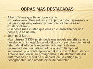 OBRAS MAS DESTACADAS
   Albert Camus que tiene obras como
    - El extranjero (Mersault es extranjero a todo, representa a
    un personaje muy extraño y que prácticamente es el
    existencialismo)
    - La peste (una ciudad que está en cuarentena por una
    peste que es un mal)
   Jean paúl Sartre
     -La náusea (1938) es sin duda una novela metafísica, una
    novela de un innegable calado filosófico, pero también es el
    relato detallado de la experiencia humana de una
    calamidad, de una calamidad de nuestro tiempo: el
    sentimiento y la contemplación del absurdo de la existencia.
    Antoine Roquentin, su protagonista, está afectado de esa
    enfermedad en virtud de cual produce un vértigo muy
    desagradable, una arcada difícil de controlar.
 