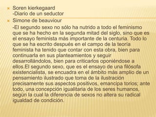    Soren kierkegaard
    -Diario de un seductor
   Simone de beauviour
    -El segundo sexo no sólo ha nutrido a todo el feminismo
    que se ha hecho en la segunda mitad del siglo, sino que es
    el ensayo feminista más importante de la centuria. Todo lo
    que se ha escrito después en el campo de la teoría
    feminista ha tenido que contar con esta obra, bien para
    continuarla en sus planteamientos y seguir
    desarrollándolos, bien para criticarlos oponiéndose a
    ellos.El segundo sexo, que es el ensayo de una filósofa
    existencialista, se encuadra en el ámbito más amplio de un
    pensamiento ilustrado que toma de la ilustración
    precisamente sus aspectos positivos, emancipa torios; ante
    todo, una concepción igualitaria de los seres humanos,
    según la cual la diferencia de sexos no altera su radical
    igualdad de condición.
 