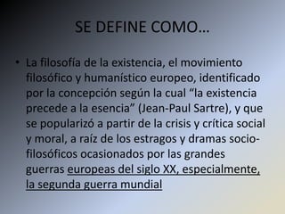 SE DEFINE COMO…
• La filosofía de la existencia, el movimiento
  filosófico y humanístico europeo, identificado
  por la concepción según la cual “la existencia
  precede a la esencia” (Jean-Paul Sartre), y que
  se popularizó a partir de la crisis y crítica social
  y moral, a raíz de los estragos y dramas socio-
  filosóficos ocasionados por las grandes
  guerras europeas del siglo XX, especialmente,
  la segunda guerra mundial
 
