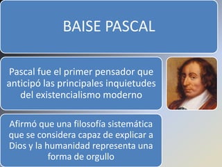 BAISE PASCAL

Pascal fue el primer pensador que
anticipó las principales inquietudes
   del existencialismo moderno

Afirmó que una filosofía sistemática
que se considera capaz de explicar a
Dios y la humanidad representa una
           forma de orgullo
 