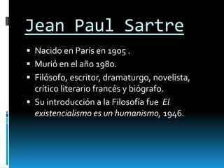 Jean Paul Sartre
 Nacido en París en 1905 .
 Murió en el año 1980.
 Filósofo, escritor, dramaturgo, novelista,
  crítico literario francés y biógrafo.
 Su introducción a la Filosofía fue El
  existencialismo es un humanismo, 1946.
 