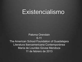 Existencialismo


               Paloma Orendain
                      6-11
The American School Foundation of Guadalajara
  Literatura Iberoamericana Contemporánea
      María de Lourdes Govea Mendoza
             11 de febrero de 2013
 