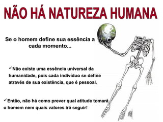 Então, não há como prever qual atitude tomaráEntão, não há como prever qual atitude tomará
o homem nem quais valores irá seguiro homem nem quais valores irá seguir!!
Não existe uma essência universal daNão existe uma essência universal da
humanidade, pois cada indivíduo se definehumanidade, pois cada indivíduo se define
através de sua existência, que é pessoal.através de sua existência, que é pessoal.
Se o homem define sua essência aSe o homem define sua essência a
cada momento...cada momento...
 