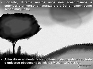 • Portanto, durante muitos anos nos acostumamos aPortanto, durante muitos anos nos acostumamos a
entender o universo, a natureza e o próprio homem comoentender o universo, a natureza e o próprio homem como
sendo máquinas;sendo máquinas;
• Além disso alimentamos a pretensão de acreditar que todoAlém disso alimentamos a pretensão de acreditar que todo
o universo obedeceria às leis da Mecânica Clássica.o universo obedeceria às leis da Mecânica Clássica.
 