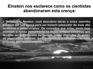 Einstein nos esclarece como os cientistasEinstein nos esclarece como os cientistas
abandonaram esta crença:abandonaram esta crença:
"Perdoe-me, Newton; você descobriu talvez o único caminho"Perdoe-me, Newton; você descobriu talvez o único caminho
possível em sua época para um homem possuidor do mais altopossível em sua época para um homem possuidor do mais alto
raciocínio e poder criativo. Os conceitos que criou, ainda hojeraciocínio e poder criativo. Os conceitos que criou, ainda hoje
orientam o nosso pensamento na física, embora saibamos queorientam o nosso pensamento na física, embora saibamos que
deverão ser substituídos por outros, muito afastados da esferadeverão ser substituídos por outros, muito afastados da esfera
da experiência imediata, para possibilitar a compreensão maisda experiência imediata, para possibilitar a compreensão mais
profunda dos relacionamentos."...profunda dos relacionamentos."...
 