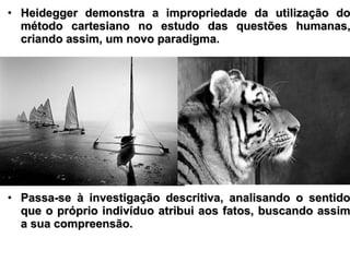 • Heidegger demonstra a impropriedade da utilização doHeidegger demonstra a impropriedade da utilização do
método cartesiano no estudo das questões humanas,método cartesiano no estudo das questões humanas,
criando assim, um novo paradigma.criando assim, um novo paradigma.
• Passa-se à investigação descritiva, analisando o sentidoPassa-se à investigação descritiva, analisando o sentido
que o próprio indivíduo atribui aos fatos, buscando assimque o próprio indivíduo atribui aos fatos, buscando assim
a sua compreensão.a sua compreensão.
 
