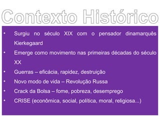 • Surgiu no século XIX com o pensador dinamarquês
Kierkegaard
• Emerge como movimento nas primeiras décadas do século
XX
• Guerras – eficácia, rapidez, destruição
• Novo modo de vida – Revolução Russa
• Crack da Bolsa – fome, pobreza, desemprego
• CRISE (econômica, social, política, moral, religiosa...)
 