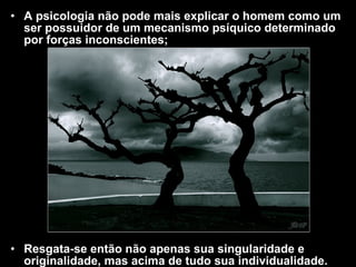 • A psicologia não pode mais explicar o homem como umA psicologia não pode mais explicar o homem como um
ser possuidor de um mecanismo psíquico determinadoser possuidor de um mecanismo psíquico determinado
por forças inconscientes;por forças inconscientes;
• Resgata-se então não apenas sua singularidade eResgata-se então não apenas sua singularidade e
originalidade, mas acima de tudo sua individualidade.originalidade, mas acima de tudo sua individualidade.
 
