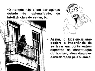 • Assim, o ExistencialismoAssim, o Existencialismo
declara a importância dedeclara a importância de
se levar em conta outrosse levar em conta outros
aspectos da constituiçãoaspectos da constituição
do homem, além daquelesdo homem, além daqueles
considerados pela Ciência;considerados pela Ciência;
•O homem não é um ser apenasO homem não é um ser apenas
dotado de racionalidade, dedotado de racionalidade, de
inteligência e de sensação.inteligência e de sensação.
 