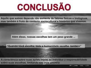 A consciência sobre suas ações impõe ao indivíduo a responsabilidadeA consciência sobre suas ações impõe ao indivíduo a responsabilidade
sobre suas escolhas, limitando seu livre arbírtriosobre suas escolhas, limitando seu livre arbírtrio
““Quando você escolhe, toda a humanidade escolhe também”Quando você escolhe, toda a humanidade escolhe também”
Aquilo que somos depende não somente de fatores físicos e biológicos,Aquilo que somos depende não somente de fatores físicos e biológicos,
mas também é fruto do contexto sociocultural e histórico que vivemosmas também é fruto do contexto sociocultural e histórico que vivemos.
Além disso, nossas escolhas tem um peso grande ...Além disso, nossas escolhas tem um peso grande ...
 