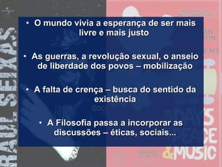 • O mundo vivia a esperança de ser maisO mundo vivia a esperança de ser mais
livre e mais justolivre e mais justo
• As guerras, a revolução sexual, o anseioAs guerras, a revolução sexual, o anseio
de liberdade dos povos – mobilizaçãode liberdade dos povos – mobilização
• A falta de crença – busca do sentido daA falta de crença – busca do sentido da
existênciaexistência
• A Filosofia passa a incorporar asA Filosofia passa a incorporar as
discussões – éticas, sociais...discussões – éticas, sociais...
 