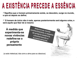 À medida queÀ medida que
experimenta-seexperimenta-se
novas vivênciasnovas vivências
redefine-se oredefine-se o
própriopróprio
pensamentopensamento
Adquire-se novos
Adquire-se novos
conhecimentos a respeito
conhecimentos a respeito
da própria essência,
da própria essência,
caracterizando-a
caracterizando-asucessivamente.
sucessivamente.
Significa que o homem primeiramente existe, se descobre, surge no mundo,Significa que o homem primeiramente existe, se descobre, surge no mundo,
e que só depois se define.e que só depois se define.
 O homem de início não é nada, apenas posteriormente será alguma coisa, eO homem de início não é nada, apenas posteriormente será alguma coisa, e
será aquilo que fizer de si mesmoserá aquilo que fizer de si mesmo
(a sede intelectual, tida como a alma para os clássicos)(a sede intelectual, tida como a alma para os clássicos)
 