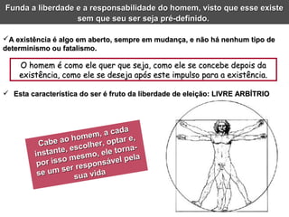 O homem é como ele quer que seja, como ele se concebe depois daO homem é como ele quer que seja, como ele se concebe depois da
existência, como ele se deseja após este impulso para a existência.existência, como ele se deseja após este impulso para a existência.
A existência é algo em aberto, sempre em mudança, e não há nenhum tipo deA existência é algo em aberto, sempre em mudança, e não há nenhum tipo de
determinismo ou fatalismo.determinismo ou fatalismo.
Cabe ao homem, a cada
Cabe ao homem, a cada
instante, escolher, optar e,
instante, escolher, optar e,
por isso mesmo, ele torna-
por isso mesmo, ele torna-
se um ser responsável pela
se um ser responsável pela
sua vida
sua vida
Funda a liberdade e a responsabilidade do homem, visto que esse existeFunda a liberdade e a responsabilidade do homem, visto que esse existe
sem que seu ser seja pré-definido.sem que seu ser seja pré-definido.
 Esta característica do ser é fruto da liberdade de eleição: LIVRE ARBÍTRIOEsta característica do ser é fruto da liberdade de eleição: LIVRE ARBÍTRIO
 