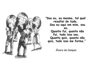 "Sou eu, eu mesmo, tal qual
resultei de tudo,
Sou eu aqui em mim, sou
eu.
Quanto fui, quanto não
fui, tudo isso sou.
Quanto quis, quanto não
quis, tudo isso me forma.”
Álvaro de Campos
 