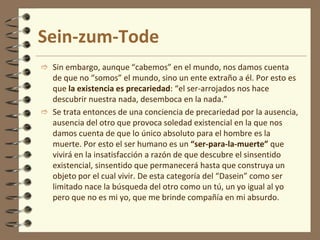 Sein-zum-Tode
 Sin embargo, aunque “cabemos” en el mundo, nos damos cuenta
de que no “somos” el mundo, sino un ente extraño a él. Por esto es
que la existencia es precariedad: “el ser-arrojados nos hace
descubrir nuestra nada, desemboca en la nada.”
 Se trata entonces de una conciencia de precariedad por la ausencia,
ausencia del otro que provoca soledad existencial en la que nos
damos cuenta de que lo único absoluto para el hombre es la
muerte. Por esto el ser humano es un “ser-para-la-muerte” que
vivirá en la insatisfacción a razón de que descubre el sinsentido
existencial, sinsentido que permanecerá hasta que construya un
objeto por el cual vivir. De esta categoría del “Dasein” como ser
limitado nace la búsqueda del otro como un tú, un yo igual al yo
pero que no es mi yo, que me brinde compañía en mi absurdo.
 