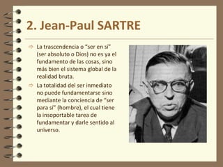 2. Jean-Paul SARTRE
 La trascendencia o “ser en sí”
(ser absoluto o Dios) no es ya el
fundamento de las cosas, sino
más bien el sistema global de la
realidad bruta.
 La totalidad del ser inmediato
no puede fundamentarse sino
mediante la conciencia de “ser
para sí” (hombre), el cual tiene
la insoportable tarea de
fundamentar y darle sentido al
universo.
 