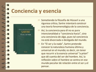 Conciencia y esencia
 Sometiendo la filosofía de Hüsserl a una
rigurosa crítica, Sartre intentará construir
una teoría fenomenológica de la conciencia.
 Así, la conciencia para él no es pura
intencionalidad o “conciencia hacia”, sino
una conciencia de algo, pues tal conciencia
no está divorciada o desligada del mundo.
 En “El ser y la nada”, Sartre pretende
conocer la naturaleza humana última y
universal en el mundo; es decir, sin tener
que recurrir a la esencia universal “a priori”
que dé cuenta del ser del hombre. Así, la
reflexión sobre el hombre se centra en ese
mundo peculiar de relación entre el ser y el
pensar.
 