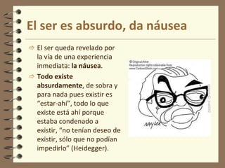El ser es absurdo, da náusea
 El ser queda revelado por
la vía de una experiencia
inmediata: la náusea.
 Todo existe
absurdamente, de sobra y
para nada pues existir es
“estar-ahí”, todo lo que
existe está ahí porque
estaba condenado a
existir, “no tenían deseo de
existir, sólo que no podían
impedirlo” (Heidegger).
 