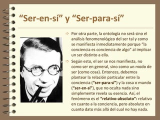 “Ser-en-sí” y “Ser-para-sí”
 Por otra parte, la ontología no será sino el
análisis fenomenológico del ser tal y como
se manifiesta inmediatamente porque “la
conciencia es conciencia de algo” al implicar
un ser distinto a ella.
 Según esto, el ser se nos manifiesta, no
como ser en general, sino como un modo de
ser (como cosa). Entonces, debemos
plantear la relación particular entre la
conciencia (“ser-para-sí”) y la cosa o mundo
(“ser-en-sí”), que no oculta nada sino
simplemente revela su esencia. Así, el
fenómeno es el “relativo-absoluto”: relativo
en cuanto a la conciencia, pero absoluto en
cuanto dato más allá del cual no hay nada.
 