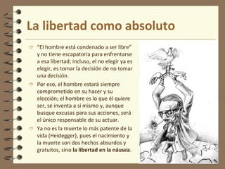 La libertad como absoluto
 “El hombre está condenado a ser libre”
y no tiene escapatoria para enfrentarse
a esa libertad; incluso, el no elegir ya es
elegir, es tomar la decisión de no tomar
una decisión.
 Por eso, el hombre estará siempre
comprometido en su hacer y su
elección; el hombre es lo que él quiere
ser, se inventa a sí mismo y, aunque
busque excusas para sus acciones, será
el único responsable de su actuar.
 Ya no es la muerte lo más patente de la
vida (Heidegger), pues el nacimiento y
la muerte son dos hechos absurdos y
gratuitos, sino la libertad en la náusea.
 