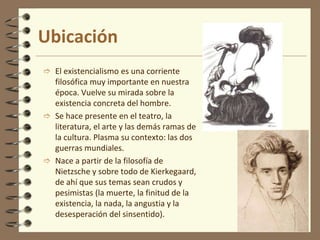 Ubicación
 El existencialismo es una corriente
filosófica muy importante en nuestra
época. Vuelve su mirada sobre la
existencia concreta del hombre.
 Se hace presente en el teatro, la
literatura, el arte y las demás ramas de
la cultura. Plasma su contexto: las dos
guerras mundiales.
 Nace a partir de la filosofía de
Nietzsche y sobre todo de Kierkegaard,
de ahí que sus temas sean crudos y
pesimistas (la muerte, la finitud de la
existencia, la nada, la angustia y la
desesperación del sinsentido).
 