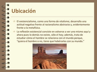 Ubicación
 El existencialismo, como una forma de vitalismo, desarrolla una
actitud negativa frente al racionalismo abstracto y, evidentemente
frente a la metafísica.
 La reflexión existencial consiste en volverse a ver uno mismo aquí y
ahora pues lo demás no existe, sólo el hoy; además, trata de
estudiar cómo el hombre se relaciona con el mundo porque,
“quiera el hombre o no, tiene que habérselas con su mundo.”
 