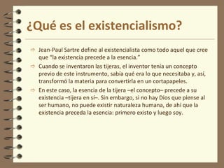 ¿Qué es el existencialismo?
 Jean-Paul Sartre define al existencialista como todo aquel que cree
que “la existencia precede a la esencia.”
 Cuando se inventaron las tijeras, el inventor tenía un concepto
previo de este instrumento, sabía qué era lo que necesitaba y, así,
transformó la materia para convertirla en un cortapapeles.
 En este caso, la esencia de la tijera –el concepto– precede a su
existencia –tijera en sí–. Sin embargo, si no hay Dios que piense al
ser humano, no puede existir naturaleza humana, de ahí que la
existencia preceda la esencia: primero existo y luego soy.
 