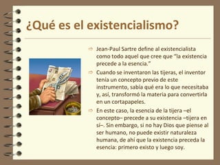 ¿Qué es el existencialismo?
 Jean-Paul Sartre define al existencialista
como todo aquel que cree que “la existencia
precede a la esencia.”
 Cuando se inventaron las tijeras, el inventor
tenía un concepto previo de este
instrumento, sabía qué era lo que necesitaba
y, así, transformó la materia para convertirla
en un cortapapeles.
 En este caso, la esencia de la tijera –el
concepto– precede a su existencia –tijera en
sí–. Sin embargo, si no hay Dios que piense al
ser humano, no puede existir naturaleza
humana, de ahí que la existencia preceda la
esencia: primero existo y luego soy.
 
