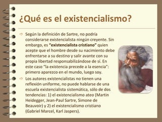 ¿Qué es el existencialismo?
 Según la definición de Sartre, no podría
considerarse existencialista ningún creyente. Sin
embargo, es “existencialista cristiano” quien
acepte que el hombre desde su nacimiento debe
enfrentarse a su destino y salir avante con su
propia libertad responsabilizándose de sí. En
este caso “la existencia precede a la esencia”:
primero aparezco en el mundo, luego soy.
 Los autores existencialistas no tienen una
reflexión uniforme, no puede hablarse de una
escuela existencialista sistemática, sólo de dos
tendencias: 1) el existencialismo ateo (Martin
Heidegger, Jean-Paul Sartre, Simone de
Beauvoir) y 2) el existencialismo cristiano
(Gabriel Marcel, Karl Jaspers).
 