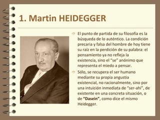 1. Martin HEIDEGGER
 El punto de partida de su filosofía es la
búsqueda de lo auténtico. La condición
precaria y falsa del hombre de hoy tiene
su raíz en la perdición de su palabra: el
pensamiento ya no refleja la
existencia, sino el “se” anónimo que
representa el miedo a pensar.
 Sólo, se recupera el ser humano
mediante su propia angustia
existencial, no racionalmente, sino por
una intuición inmediata de “ser-ahí”, de
existente en una concreta situación, o
de “Dasein”, como dice el mismo
Heidegger.
 