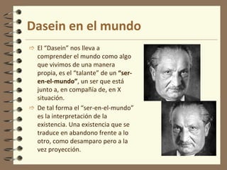 Dasein en el mundo
 El “Dasein” nos lleva a
comprender el mundo como algo
que vivimos de una manera
propia, es el “talante” de un “ser-
en-el-mundo”, un ser que está
junto a, en compañía de, en X
situación.
 De tal forma el “ser-en-el-mundo”
es la interpretación de la
existencia. Una existencia que se
traduce en abandono frente a lo
otro, como desamparo pero a la
vez proyección.
 