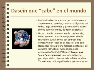 Dasein que “cabe” en el mundo
 La alteridad no es alteridad, el mundo no nos
aparece como exterior, sino como algo que nos
rodea, algo que somos y que no podría existir
sino le damos sentido, es decir, existencia.
 No se trata de una relación de continencia,
como agua en un vaso, tampoco es simple
relación espacial, como dos cuerpos que
comparten un lugar en el espacio, sino que
Heidegger habla de una relación existencial de
carácter estructural evidenciada en la
preposición “bei” del “Dasein” (un ser que
“cabe” en el mundo), un modo activo de
participar de los objetos y de habitar en ellos.
Todo es una prolongación de nosotros mismos.
 