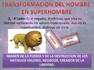 2, - El León: Es el negador, el nihilista, que crea su
libertad rechazando los valores tradicionales. Aun no es
superhombre; destruye sin crear.
IMAGEN DE LA FUERZA Y DE LA DESTRUCCION DE LOS
ANTIGUOS VALORES. NEGADOR, CREADOR DE LA
LIBERTAD.
 