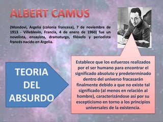 (Mondovi, Argelia (colonia francesa), 7 de noviembre de
1913 - Villeblevin, Francia, 4 de enero de 1960) fue un
novelista, ensayista, dramaturgo, filósofo y periodista
francés nacido en Argelia.
TEORIA
DEL
ABSURDO
Establece que los esfuerzos realizados
por el ser humano para encontrar el
significado absoluto y predeterminado
dentro del universo fracasarán
finalmente debido a que no existe tal
significado (al menos en relación al
hombre), caracterizándose así por su
escepticismo en torno a los principios
universales de la existencia.
 