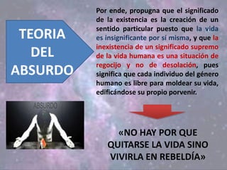 Por ende, propugna que el significado
de la existencia es la creación de un
sentido particular puesto que la vida
es insignificante por sí misma, y que la
inexistencia de un significado supremo
de la vida humana es una situación de
regocijo y no de desolación, pues
significa que cada individuo del género
humano es libre para moldear su vida,
edificándose su propio porvenir.
TEORIA
DEL
ABSURDO
«NO HAY POR QUE
QUITARSE LA VIDA SINO
VIVIRLA EN REBELDÍA»
 