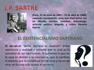 (París, 21 de junio de 1905 – 15 de abril de 1980),
conocido comúnmente como Jean-Paul Sartre, fue
un filósofo, escritor, novelista, dramaturgo,
activista político, biógrafo y crítico literario
francés
EL EXISTENCIALISMO SARTRIANO
El ser-en-sí: Sartre rechaza el dualismo entre
apariencia y realidad y sostiene que la cosa es la
totalidad de sus apariencias. Si quitamos lo que en
la cosa es debido a la conciencia, que le confiere
la esencia que la constituye en tal cosa y no en tal
otra, en la cosa sólo queda el ser-en-sí.
 