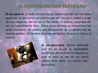 EL EXISTENCIALISMO SARTRIANO
El ser-para-sí: Si toda conciencia es conciencia del ser tal como
aparecer, la conciencia es distinta del ser (no ser o nada) y surge
de una negación del ser-en-sí. Por tanto, el para sí, separado del
ser, es radicalmente libre. Entre estos últimos se encuentran los
seres humanos, en cuanto son conscientes de su propio ser, en
cuanto existen. El hombre es el no-ya-hecho, el que se hace a sí
mismo.
El ser-para-otro: Sartre defiende
que mi yo revela la indubitable
presencia del otro en la relación en
que el otro se me da no como
objeto sino como un sujeto (ser-
para-otro).
 