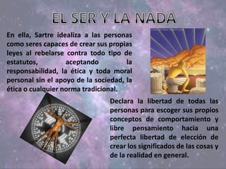 En ella, Sartre idealiza a las personas
como seres capaces de crear sus propias
leyes al rebelarse contra todo tipo de
estatutos, aceptando la
responsabilidad, la ética y toda moral
personal sin el apoyo de la sociedad, la
ética o cualquier norma tradicional.
Declara la libertad de todas las
personas para escoger sus propios
conceptos de comportamiento y
libre pensamiento hacia una
perfecta libertad de elección de
crear los significados de las cosas y
de la realidad en general.
 