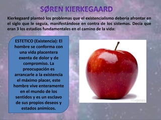Kierkegaard planteó los problemas que el existencialismo debería afrontar en
el siglo que le seguía, manifestándose en contra de los sistemas. Decía que
eran 3 los estadios fundamentales en el camino de la vida:
ESTETICO (Existencia): El
hombre se conforma con
una vida placentera
exenta de dolor y de
compromiso. La
preocupación es
arrancarle a la existencia
el máximo placer, este
hombre vive enteramente
en el mundo de los
sentidos y es un esclavo
de sus propios deseos y
estados anímicos.
 